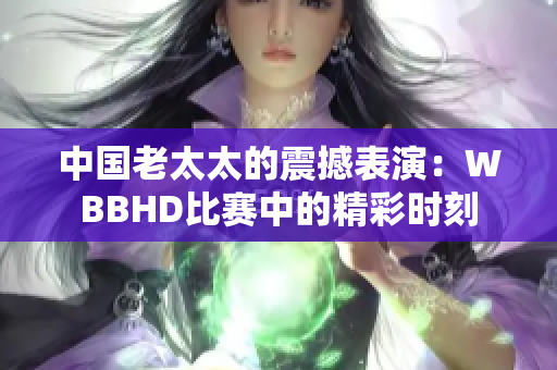 中国老太太的震撼表演：WBBHD比赛中的精彩时刻