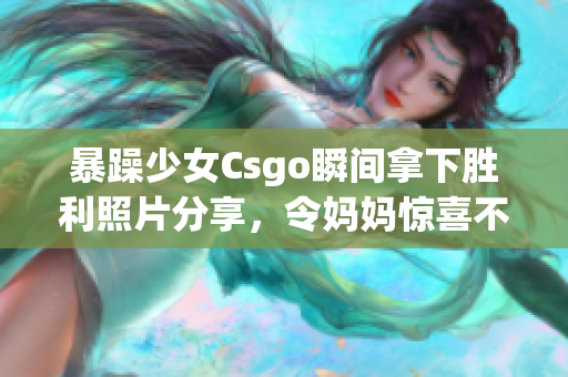 暴躁少女Csgo瞬间拿下胜利照片分享，令妈妈惊喜不已