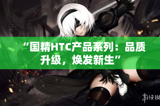 “国精HTC产品系列：品质升级，焕发新生”