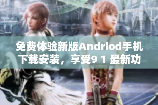 免费体验新版Andriod手机下载安装，享受9 1 最新功能，快来尝鲜!