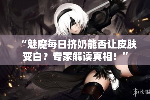 “魅魔每日挤奶能否让皮肤变白？专家解读真相！”