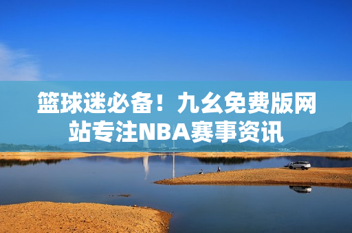 篮球迷必备！九幺免费版网站专注NBA赛事资讯