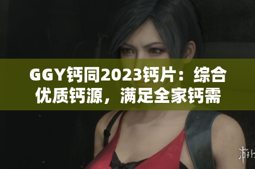 GGY钙同2023钙片：综合优质钙源，满足全家钙需