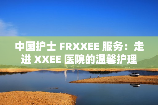 中国护士 FRXXEE 服务：走进 XXEE 医院的温馨护理