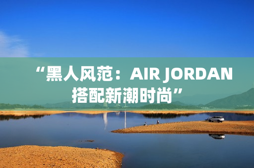 “黑人风范：AIR JORDAN搭配新潮时尚”