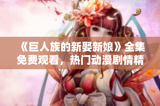 《巨人族的新娶新娘》全集免费观看，热门动漫剧情精彩不容错过！