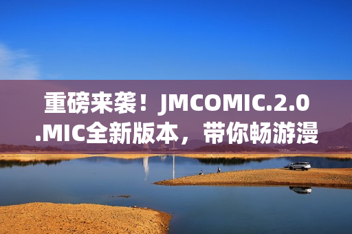 重磅来袭！JMCOMIC.2.0.MIC全新版本，带你畅游漫画世界