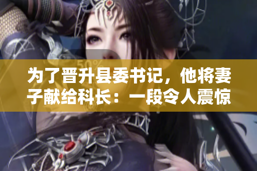 为了晋升县委书记，他将妻子献给科长：一段令人震惊的权力交易