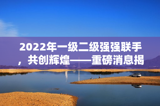 2022年一级二级强强联手，共创辉煌——重磅消息揭秘