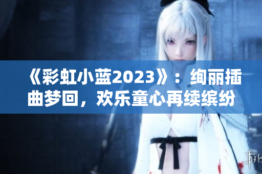 《彩虹小蓝2023》：绚丽插曲梦回，欢乐童心再续缤纷岁月！