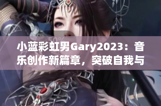 小蓝彩虹男Gary2023：音乐创作新篇章，突破自我与跨界融合