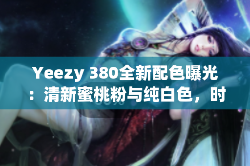 Yeezy 380全新配色曝光：清新蜜桃粉与纯白色，时尚潮流再度升级