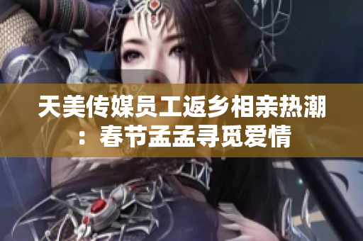 天美传媒员工返乡相亲热潮：春节孟孟寻觅爱情