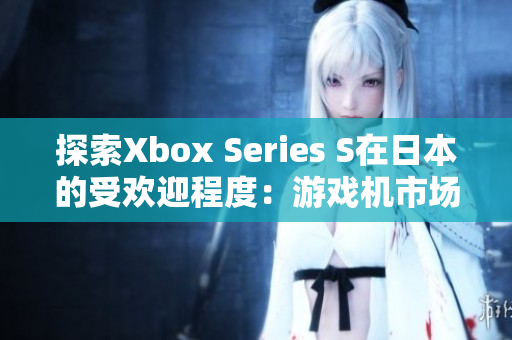 探索Xbox Series S在日本的受欢迎程度：游戏机市场新趋势