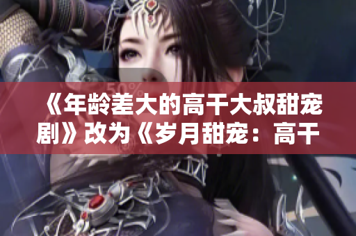 《年龄差大的高干大叔甜宠剧》改为《岁月甜宠：高干大叔与年轻女孩的甜蜜爱情》