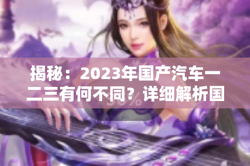 揭秘：2023年国产汽车一二三有何不同？详细解析国产车型新变化！