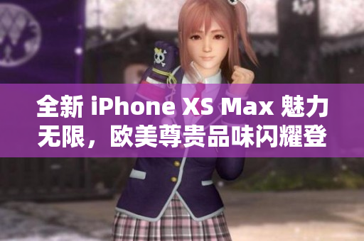 全新 iPhone XS Max 魅力无限，欧美尊贵品味闪耀登场