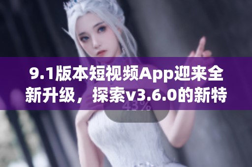 9.1版本短视频App迎来全新升级，探索v3.6.0的新特性