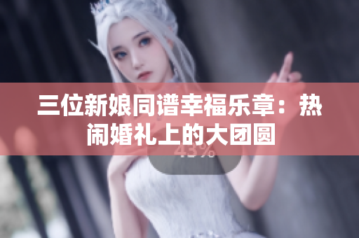 三位新娘同谱幸福乐章：热闹婚礼上的大团圆