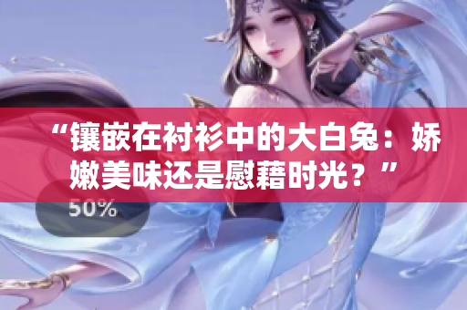 “镶嵌在衬衫中的大白兔：娇嫩美味还是慰藉时光？”