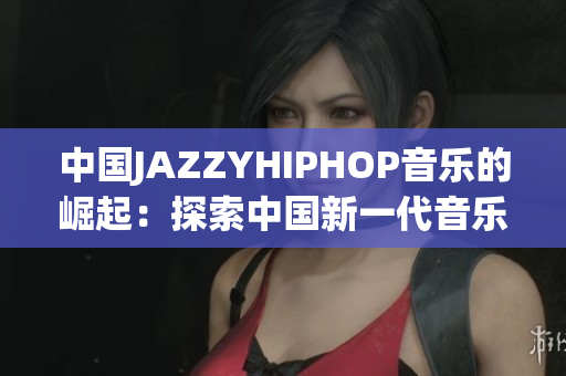 中国JAZZYHIPHOP音乐的崛起：探索中国新一代音乐人的创新之路