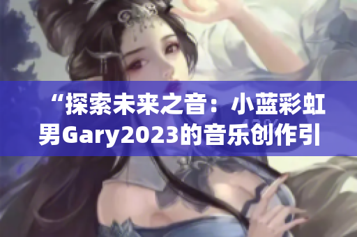 “探索未来之音：小蓝彩虹男Gary2023的音乐创作引领新风潮！”