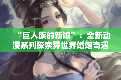 “巨人族的新娘”：全新动漫系列探索异世界婚姻奇遇