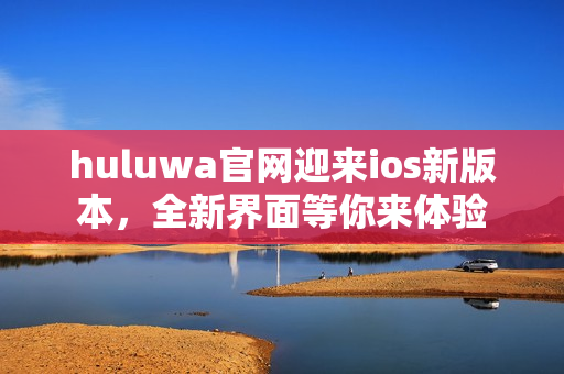 huluwa官网迎来ios新版本，全新界面等你来体验