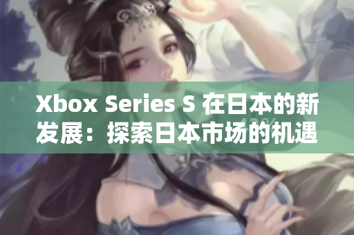 Xbox Series S 在日本的新发展：探索日本市场的机遇与挑战