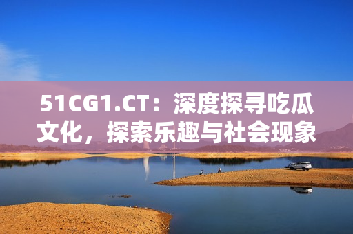 51CG1.CT：深度探寻吃瓜文化，探索乐趣与社会现象