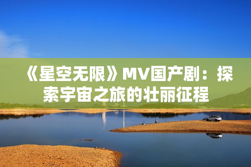 《星空无限》MV国产剧：探索宇宙之旅的壮丽征程