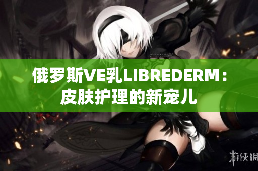 俄罗斯VE乳LIBREDERM：皮肤护理的新宠儿