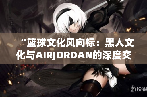 “篮球文化风向标：黑人文化与AIRJORDAN的深度交融”