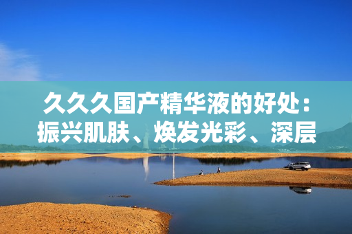 久久久国产精华液的好处：振兴肌肤、焕发光彩、深层滋养，打造亮丽肌肤，提升自信魅力