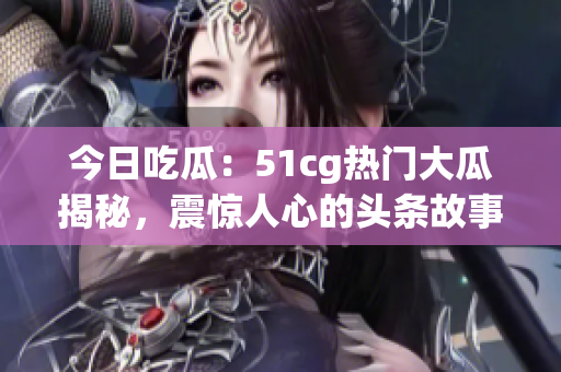 今日吃瓜：51cg热门大瓜揭秘，震惊人心的头条故事浓缩版！