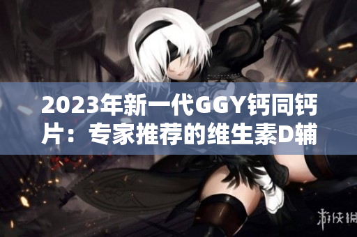 2023年新一代GGY钙同钙片：专家推荐的维生素D辅助产品