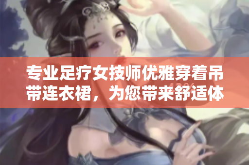 专业足疗女技师优雅穿着吊带连衣裙，为您带来舒适体验