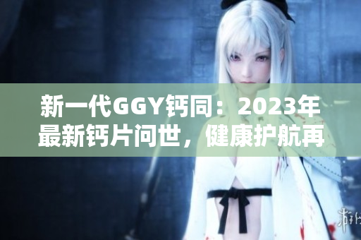 新一代GGY钙同：2023年最新钙片问世，健康护航再升级！