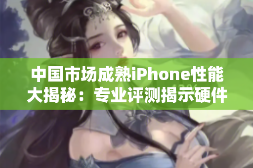 中国市场成熟iPhone性能大揭秘：专业评测揭示硬件与软件协同优势