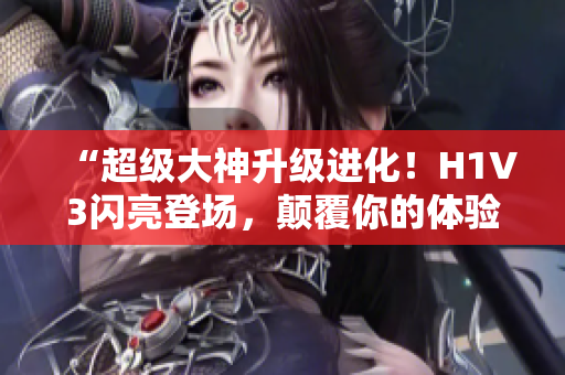 “超级大神升级进化！H1V3闪亮登场，颠覆你的体验！”