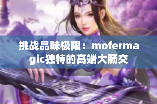 挑战品味极限：mofermagic独特的高端大肠交