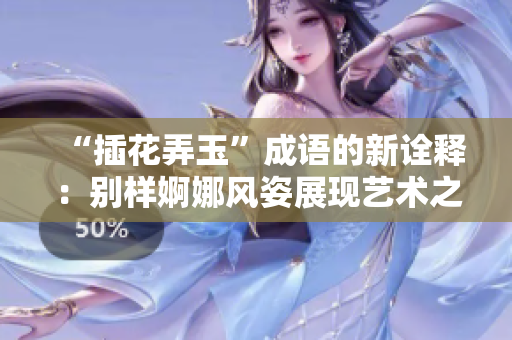 “插花弄玉”成语的新诠释：别样婀娜风姿展现艺术之美