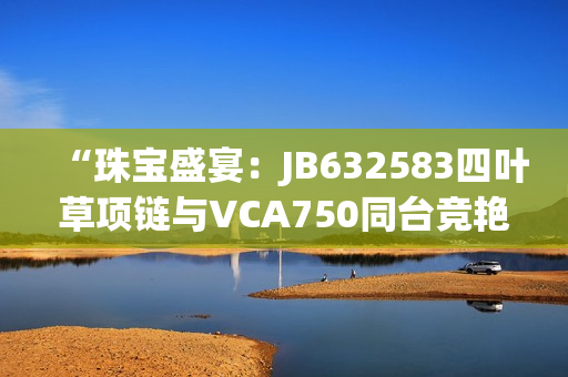 “珠宝盛宴：JB632583四叶草项链与VCA750同台竞艳，惊艳亮相！”