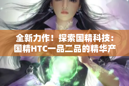 全新力作！探索国精科技：国精HTC一品二品的精华产品