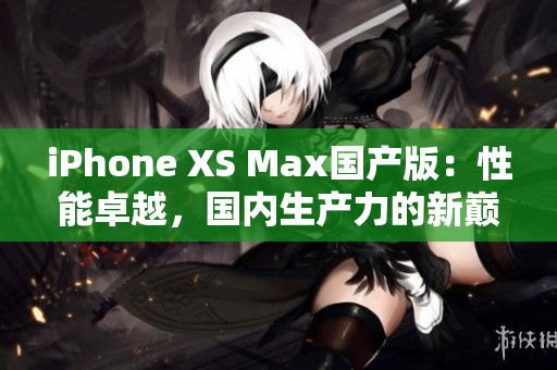 iPhone XS Max国产版：性能卓越，国内生产力的新巅峰