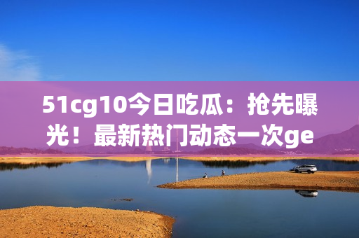 51cg10今日吃瓜：抢先曝光！最新热门动态一次get！