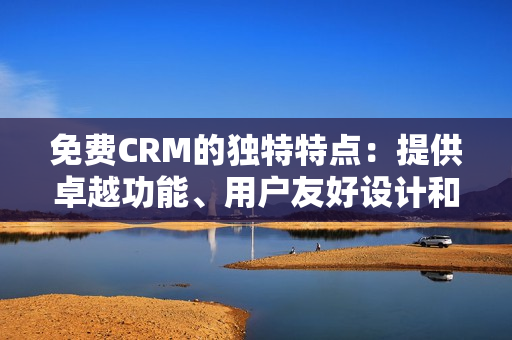 免费CRM的独特特点：提供卓越功能、用户友好设计和强大的数据管理