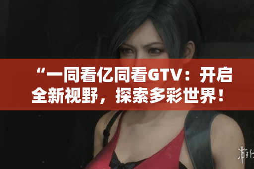 “一同看亿同看GTV：开启全新视野，探索多彩世界！”