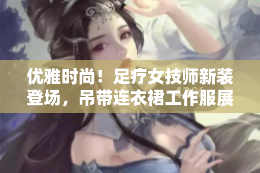 优雅时尚！足疗女技师新装登场，吊带连衣裙工作服展现专业与魅力