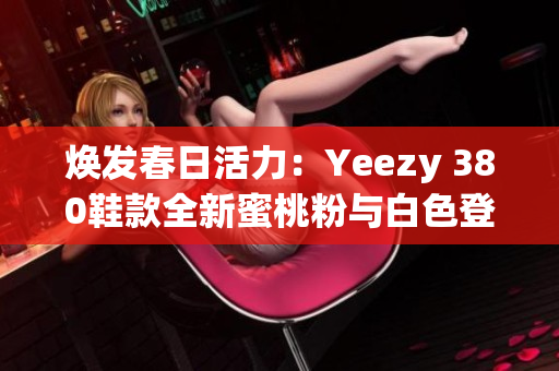 焕发春日活力：Yeezy 380鞋款全新蜜桃粉与白色登场